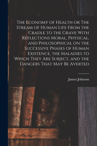 Economy of Health or The Stream of Human Life From the Cradle to the Grave With Reflections Moral, Physical, and Philosophical on the Successive Phases of Human Existence, the Maladies to Which They are Subject, and the Dangers That may be Averted