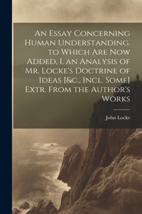 Essay Concerning Human Understanding. to Which Are Now Added, I. an Analysis of Mr. Locke's Doctrine of Ideas [&c., Incl. Some] Extr. From the Author's Works