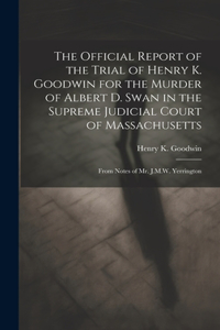 Official Report of the Trial of Henry K. Goodwin for the Murder of Albert D. Swan in the Supreme Judicial Court of Massachusetts: From Notes of Mr. J.M.W. Yerrington