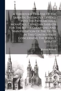 A Threefold Treatise Of The Sabbath, Distinctly Divided Into The Patriarchall, Mosaicall, Christian Sabbath For The Better Clearning And Manifestation Of The Truth In This Controversie Concerning The Weekly Sabbath