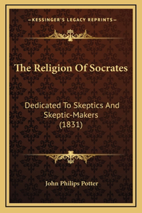 The Religion Of Socrates: Dedicated To Skeptics And Skeptic-Makers (1831)