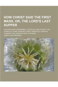 How Christ Said the First Mass, Or, the Lord's Last Supper; The Rites and Ceremonies, the Ritual and Liturgy, the Forms of Divine Worship Christ Obser