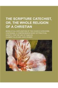 The Scripture Catechist, Or, the Whole Religion of a Christian; Being a Full Explanation of the Church Catechism. Containing, a Comprehensive Body of