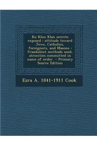 Ku Klux Klan Secrets Exposed: Attitude Toward Jews, Catholics, Foreigners, and Masons: Fraudulent Methods Used, Atrocities Committed in Name of Order