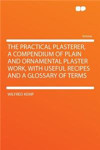 The Practical Plasterer, a Compendium of Plain and Ornamental Plaster Work, with Useful Recipes and a Glossary of Terms