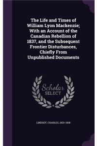 The Life and Times of William Lyon Mackenzie; With an Account of the Canadian Rebellion of 1837, and the Subsequent Frontier Disturbances, Chiefly From Unpublished Documents