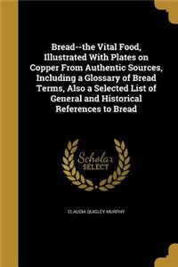 Bread--the Vital Food, Illustrated With Plates on Copper From Authentic Sources, Including a Glossary of Bread Terms, Also a Selected List of General and Historical References to Bread