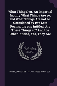 What Things? or, An Impartial Inquiry What Things Are so, and What Things Are not so. Occasioned by two Late Poems, the one Intitled, Are These Things so? And the Other Intitled, Yes, They Are