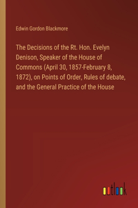 Decisions of the Rt. Hon. Evelyn Denison, Speaker of the House of Commons (April 30, 1857-February 8, 1872), on Points of Order, Rules of debate, and the General Practice of the House