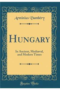 Hungary: In Ancient, MediÃ¦val, and Modern Times (Classic Reprint)