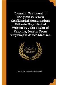 Disunion Sentiment in Congress in 1794; a Confidential Memorandum Hitherto Unpublished Written by John Taylor of Caroline, Senator From Virginia, for James Madison