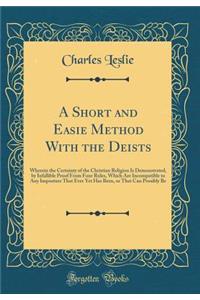 A Short and Easie Method with the Deists: Wherein the Certainty of the Christian Religion Is Demonstrated, by Infallible Proof from Four Rules, Which Are Incompatible to Any Imposture That Ever Yet Has Been, or That Can Possibly Be (Classic Reprint