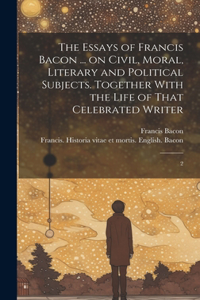 Essays of Francis Bacon ... on Civil, Moral, Literary and Political Subjects. Together With the Life of That Celebrated Writer