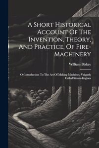 Short Historical Account Of The Invention, Theory, And Practice, Of Fire-machinery: Or Introduction To The Art Of Making Machines, Vulgarly Called Steam-engines