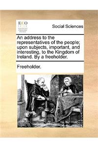 An Address to the Representatives of the People; Upon Subjects, Important, and Interesting, to the Kingdom of Ireland. by a Freeholder.