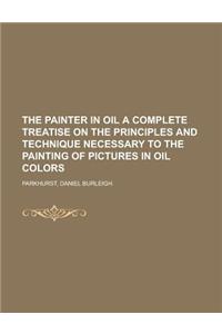 The Painter in Oil a Complete Treatise on the Principles and Technique Necessary to the Painting of Pictures in Oil Colors