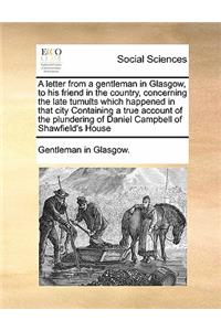 A letter from a gentleman in Glasgow, to his friend in the country, concerning the late tumults which happened in that city Containing a true account of the plundering of Daniel Campbell of Shawfield's House