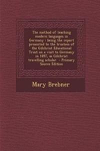 The Method of Teaching Modern Languages in Germany: Being the Report Presented to the Trustees of the Gilchrist Educational Trust on a Visit to Germany in 1897, as Gilchrist Travelling Scholar - Primary Source Edition