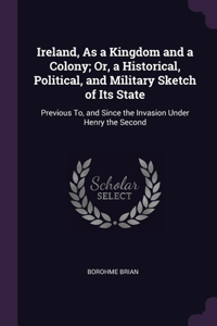Ireland, As a Kingdom and a Colony; Or, a Historical, Political, and Military Sketch of Its State