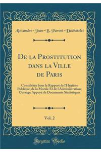 de la Prostitution Dans La Ville de Paris, Vol. 2: ConsidÃ©rÃ©e Sous Le Rapport de l'HygiÃ¨ne Publique, de la Morale Et de l'Administration; Ouvrage AppuyÃ© de Documents Statistiques (Classic Reprint)