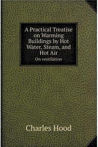 A Practical Treatise on Warming Buildings by Hot Water, Steam, and Hot Air on Ventilation