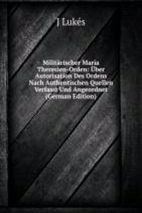 Militarischer Maria Theresien-Orden: Uber Autorisation Des Ordens Nach Authentischen Quellen Verfasst Und Angeordnet (German Edition)