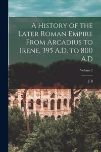 History of the Later Roman Empire From Arcadius to Irene, 395 A.D. to 800 A.D; Volume 2