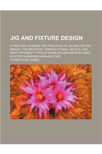 Jig and Fixture Design; A Treatise Covering the Principles of Jig and Fixture Design, the Important Constructional Details, and Many Different Types o