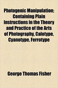 Photogenic Manipulation; Containing Plain Instructions in the Theory and Practice of the Arts of Photography, Calotype, Cyanotype, Ferrotype