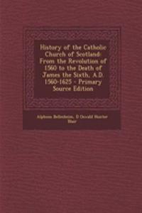 History of the Catholic Church of Scotland: From the Revolution of 1560 to the Death of James the Sixth, A.D. 1560-1625 - Primary Source Edition