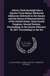 ...Edwin Chick Burleigh (late a Senator From Maine) Memorial Addresses Delivered in the Senate and the House of Representatives of the United States, Sixty-fourth Congress, Second Session. Proceedings in the Senate February 18, 1917. Proceedings in