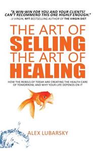 Art of Selling the Art of Healing: How the Rebels of Today Are Creating the Health Care of Tomorrow; and Why Your Life Depends on It