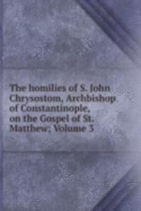 homilies of S. John Chrysostom, Archbishop of Constantinople, on the Gospel of St. Matthew; Volume 3