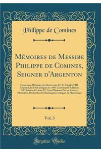 Mï¿½moires de Messire Philippe de Comines, Seigner D'Argenton, Vol. 3: Contenans L'Histoire Des Rois Louis XI. Et Charles VIII. Depuis L'An 1464. Jusques En 1498; Contenant L'Addition A L'histoire de Louis XI. Avec Plusieurs Pieces, Lettres, Memoir: Contenans L'Histoire Des Rois Louis XI. Et Charles VIII. Depuis L'An 1464. Jusques En 1498; Contenant L'Addition A L'histoire de Louis XI. Avec Plus