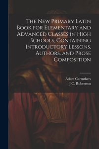 new Primary Latin Book for Elementary and Advanced Classes in High Schools, Containing Introductory Lessons, Authors, and Prose Composition