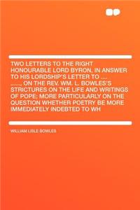 Two Letters to the Right Honourable Lord Byron, in Answer to His Lordship's Letter to .... ......, on the Rev. Wm. L. Bowles's Strictures on the Life and Writings of Pope; More Particularly on the Question Whether Poetry Be More Immediately Indebte