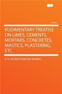 Rudimentary Treatise on Limes, Cements, Mortars, Concretes, Mastics, Plastering, Etc