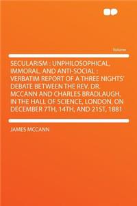Secularism: Unphilosophical, Immoral, and Anti-Social: Verbatim Report of a Three Nights' Debate Between the REV. Dr. McCann and Charles Bradlaugh, in the Hall of Science, London, on December 7th, 14th, and 21st, 1881