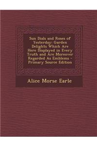 Sun Dials and Roses of Yesterday: Garden Delights Which Are Here Displayed in Every Truth and Are Moreover Regarded as Emblems