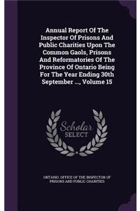 Annual Report of the Inspector of Prisons and Public Charities Upon the Common Gaols, Prisons and Reformatories of the Province of Ontario Being for the Year Ending 30th September ..., Volume 15