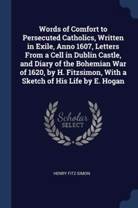 Words of Comfort to Persecuted Catholics, Written in Exile, Anno 1607, Letters From a Cell in Dublin Castle, and Diary of the Bohemian War of 1620, by H. Fitzsimon, With a Sketch of His Life by E. Hogan