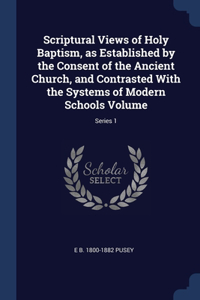 Scriptural Views of Holy Baptism, as Established by the Consent of the Ancient Church, and Contrasted With the Systems of Modern Schools Volume; Series 1