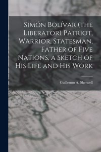 Simón Bolívar (the Liberator) Patriot, Warrior, Statesman, Father of Five Nations, a Sketch of His Life and His Work