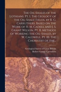 Oil-shales of the Lothians. Pt. I. The Geology of the Oil-shale Fields, by R. G. Carruthers, Based on the Work of H. M. Cadell and J. S. Grant Wilson. Pt. II. Methods of Working the Oil-shales, by W. Caldwell. Pt. III. The Chemistry of The...