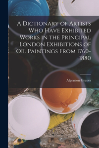 Dictionary of Artists Who Have Exhibited Works in the Principal London Exhibitions of Oil Paintings From 1760-1880