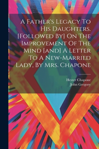 Father's Legacy To His Daughters. [followed By] On The Improvement Of The Mind [and] A Letter To A New-married Lady, By Mrs. Chapone