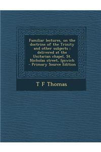 Familiar Lectures, on the Doctrine of the Trinity and Other Subjects; Delivered at the Unitarian Chapel, St. Nicholas Street, Ipswich