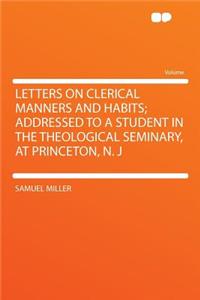 Letters on Clerical Manners and Habits; Addressed to a Student in the Theological Seminary, at Princeton, N. J