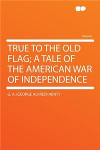 True to the Old Flag; A Tale of the American War of Independence