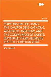 Sermons on the Litany, the Church One, Catholic, Apostolic and Holy, and the Communion of Saints, Reprinted from 'sermons for the Christian Year'